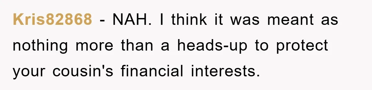 Kris82868 − NAH. I think it was meant as nothing more than a heads-up to protect your cousin's financial interests.