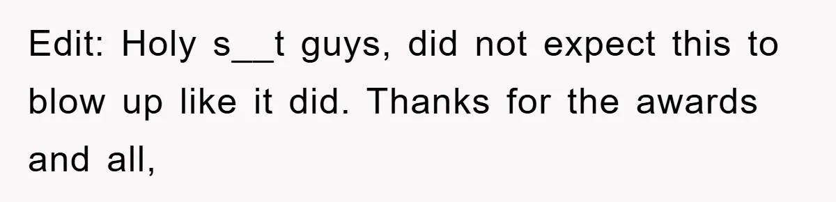 Edit: Holy s__t guys, did not expect this to blow up like it did. Thanks for the awards and all,