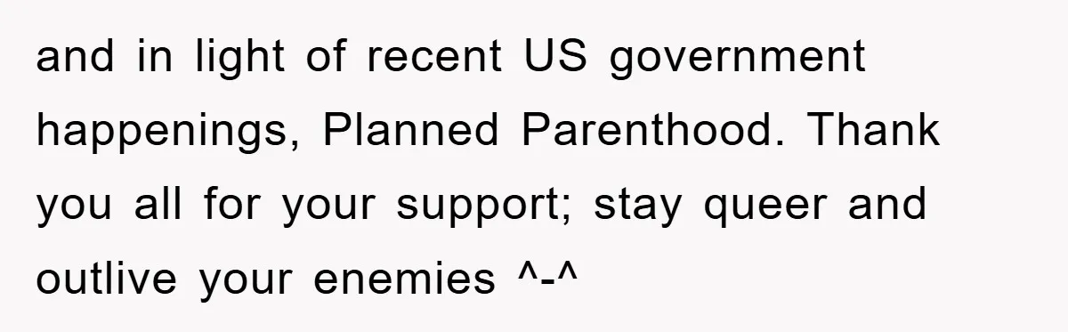 and in light of recent US government happenings, Planned Parenthood. Thank you all for your support; stay queer and outlive your enemies ^-^