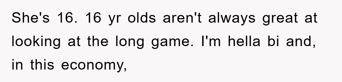 She's 16. 16 yr olds aren't always great at looking at the long game. I'm hella bi and, in this economy,