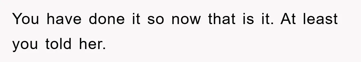 You have done it so now that is it. At least you told her.