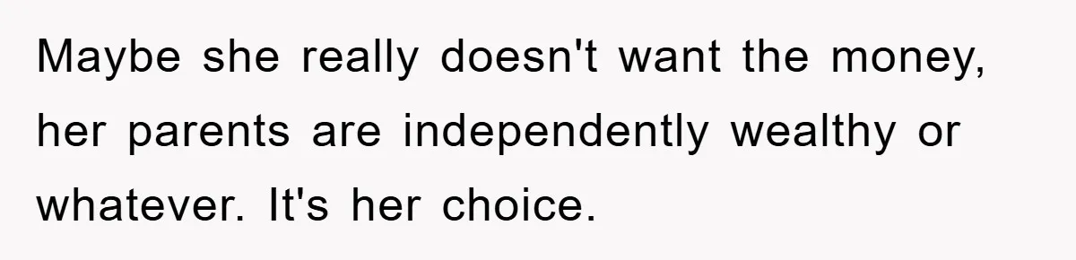 Maybe she really doesn't want the money, her parents are independently wealthy or whatever. It's her choice.