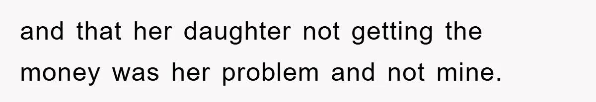 and that her daughter not getting the money was her problem and not mine.