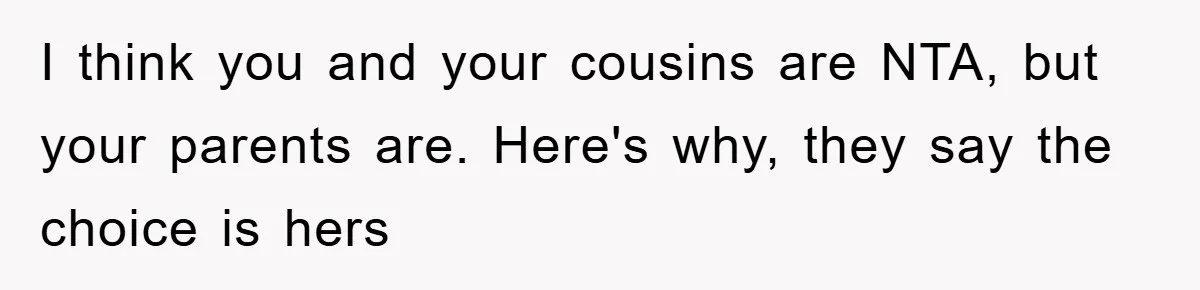 I think you and your cousins are NTA, but your parents are. Here's why, they say the choice is hers