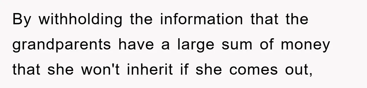 By withholding the information that the grandparents have a large sum of money that she won't inherit if she comes out,
