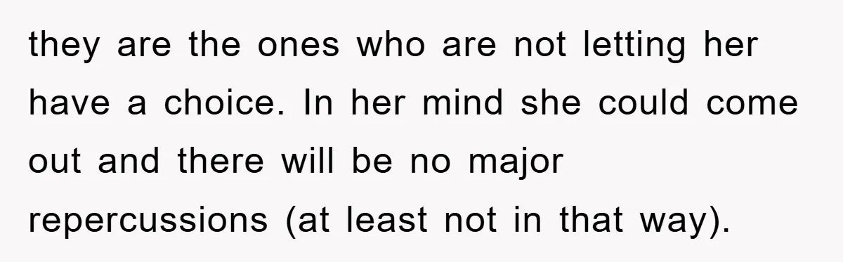they are the ones who are not letting her have a choice. In her mind she could come out and there will be no major repercussions (at least not in...