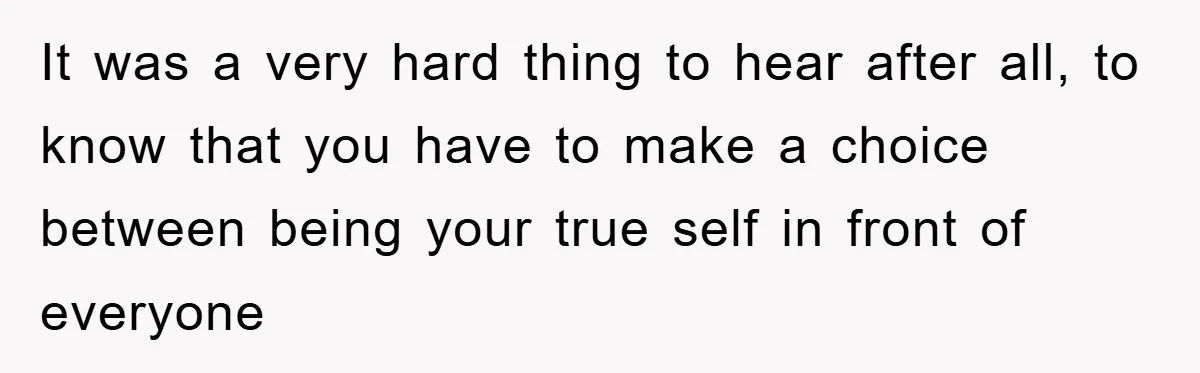 It was a very hard thing to hear after all, to know that you have to make a choice between being your true self in front of everyone