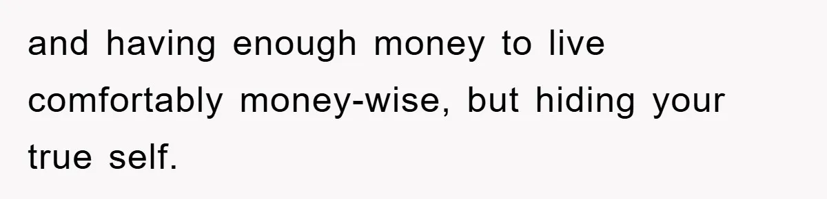 and having enough money to live comfortably money-wise, but hiding your true self.