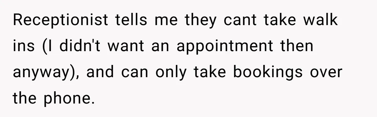 Receptionist tells me they cant take walk ins (I didn't want an appointment then anyway), and can only take bookings over the phone.