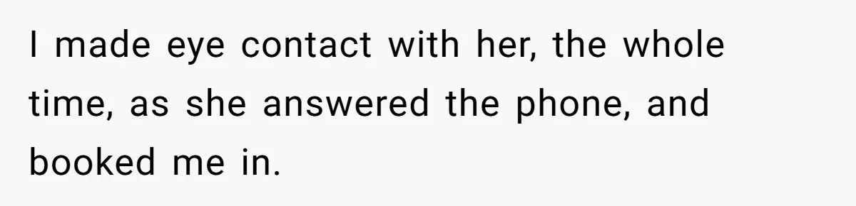 I made eye contact with her, the whole time, as she answered the phone, and booked me in.