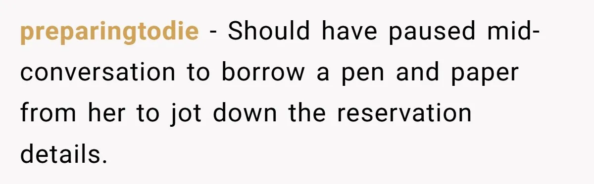 preparingtodie − Should have paused mid-conversation to borrow a pen and paper from her to jot down the reservation details.