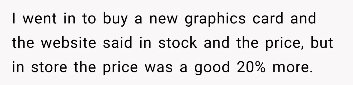 I went in to buy a new graphics card and the website said in stock and the price, but in store the price was a good 20% more.