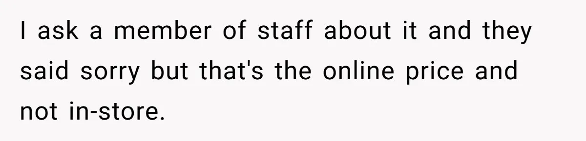 I ask a member of staff about it and they said sorry but that's the online price and not in-store.