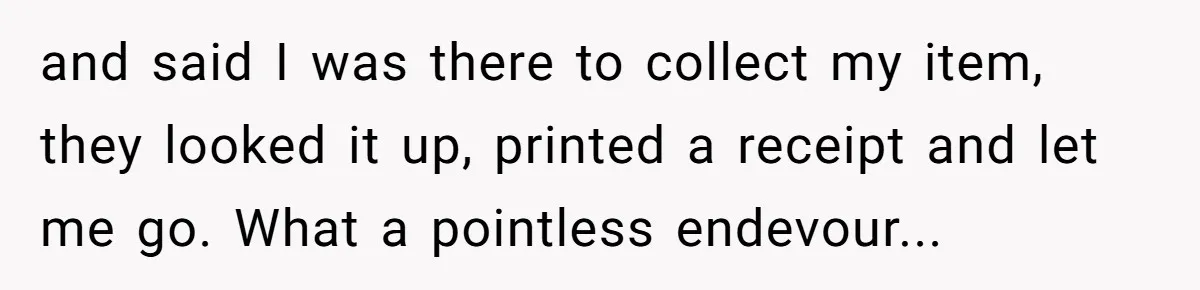 and said I was there to collect my item, they looked it up, printed a receipt and let me go. What a pointless endevour...
