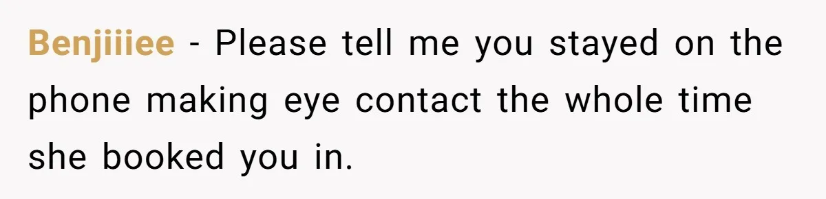 Benjiiiee − Please tell me you stayed on the phone making eye contact the whole time she booked you in.