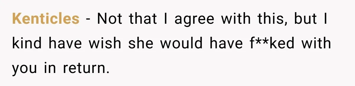 Kenticles − Not that I agree with this, but I kind have wish she would have f**ked with you in return.