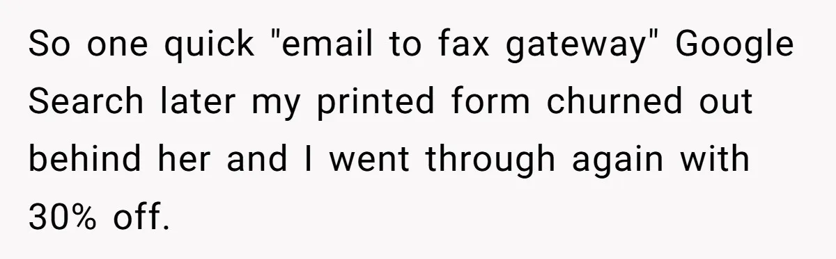 So one quick "email to fax gateway" Google Search later my printed form churned out behind her and I went through again with 30% off.
