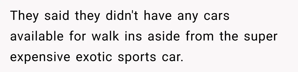 They said they didn't have any cars available for walk ins aside from the super expensive exotic sports car.