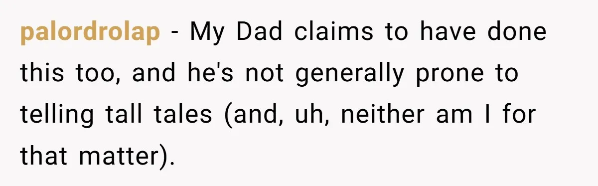 palordrolap − My Dad claims to have done this too, and he's not generally prone to telling tall tales (and, uh, neither am I for that matter).