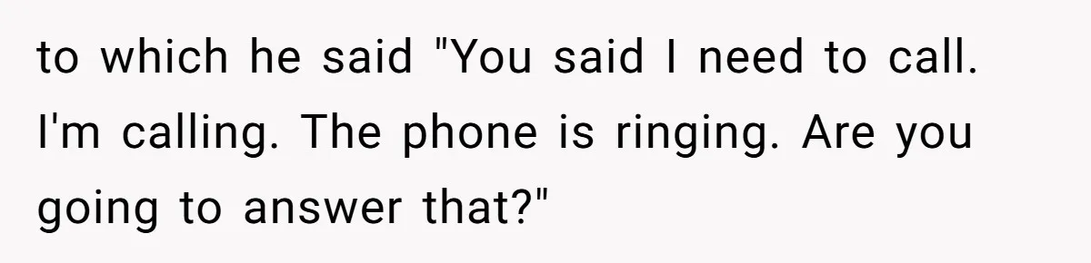 to which he said "You said I need to call. I'm calling. The phone is ringing. Are you going to answer that?"