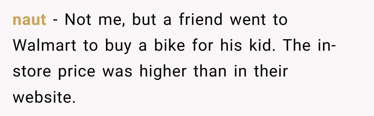 naut − Not me, but a friend went to Walmart to buy a bike for his kid. The in-store price was higher than in their website.