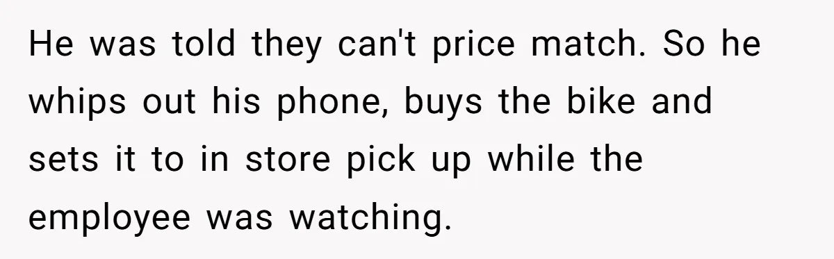He was told they can't price match. So he whips out his phone, buys the bike and sets it to in store pick up while the employee was watching.