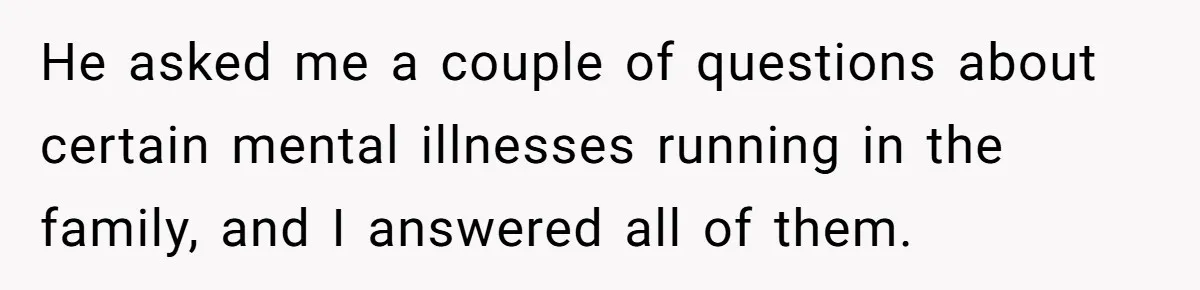 He asked me a couple of questions about certain mental illnesses running in the family, and I answered all of them.