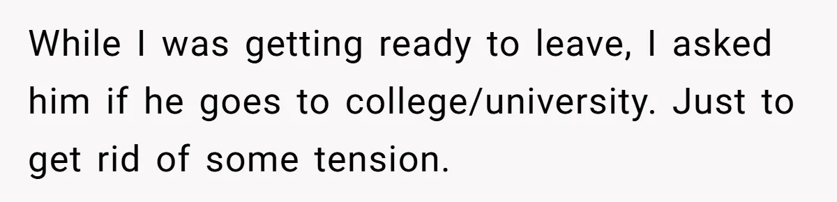 While I was getting ready to leave, I asked him if he goes to college/university. Just to get rid of some tension.