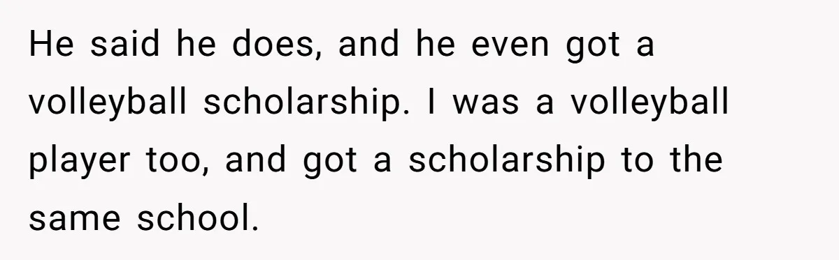 He said he does, and he even got a volleyball scholarship. I was a volleyball player too, and got a scholarship to the same school.
