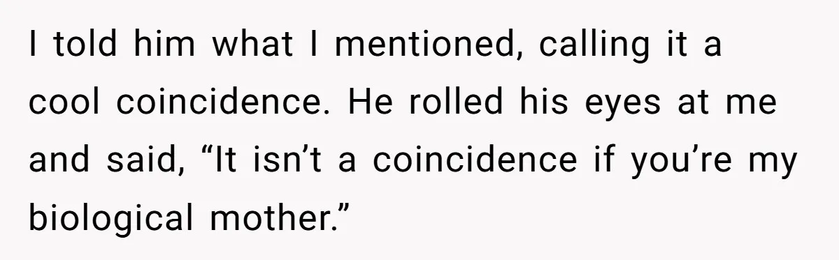 I told him what I mentioned, calling it a cool coincidence. He rolled his eyes at me and said, “It isn’t a coincidence if you’re my biological mother.”