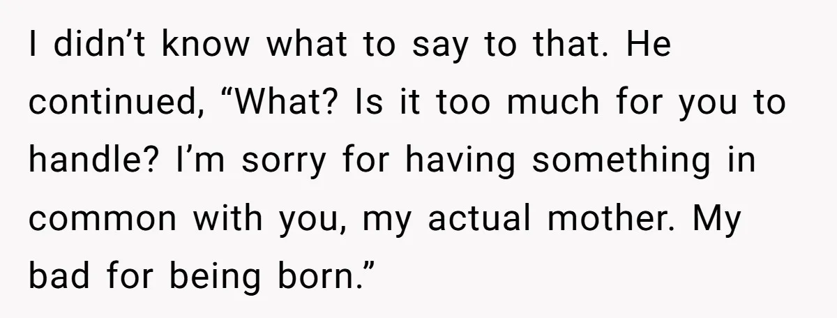 I didn’t know what to say to that. He continued, “What? Is it too much for you to handle? I’m sorry for having something in common with you, my actual...