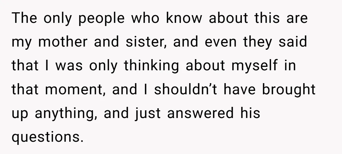 The only people who know about this are my mother and sister, and even they said that I was only thinking about myself in that moment, and I shouldn’t have...