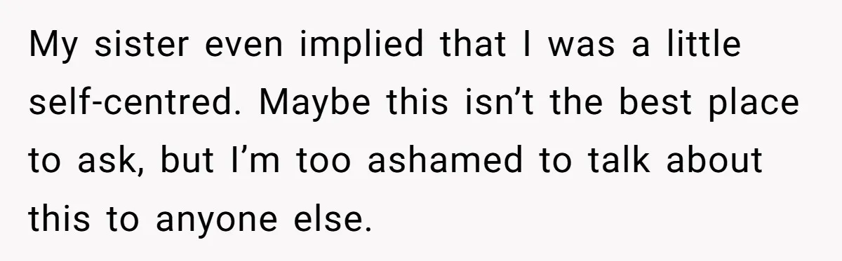My sister even implied that I was a little self-centred. Maybe this isn’t the best place to ask, but I’m too ashamed to talk about this to anyone else.