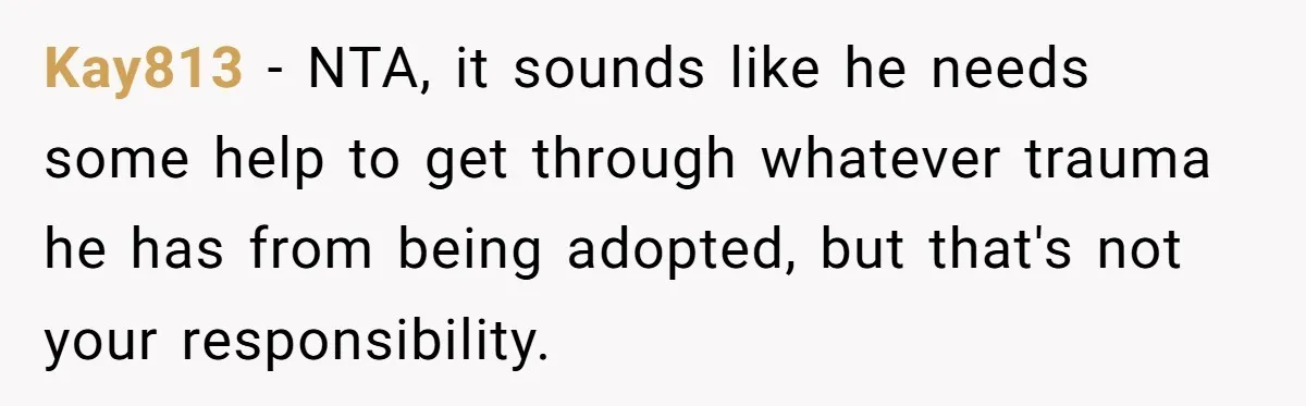 Kay813 − NTA, it sounds like he needs some help to get through whatever trauma he has from being adopted, but that's not your responsibility.