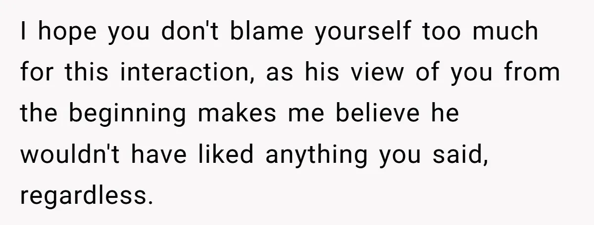 I hope you don't blame yourself too much for this interaction, as his view of you from the beginning makes me believe he wouldn't have liked anything you said, regardless.