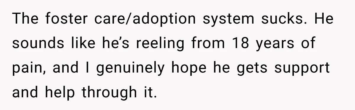 The foster care/adoption system sucks. He sounds like he’s reeling from 18 years of pain, and I genuinely hope he gets support and help through it.