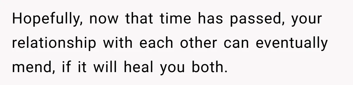 Hopefully, now that time has passed, your relationship with each other can eventually mend, if it will heal you both.