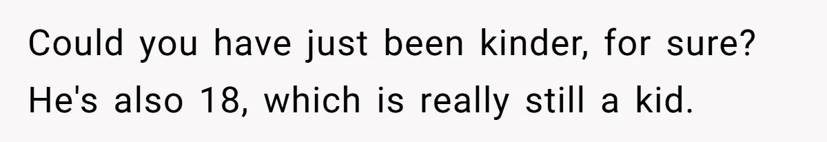 Could you have just been kinder, for sure? He's also 18, which is really still a kid.