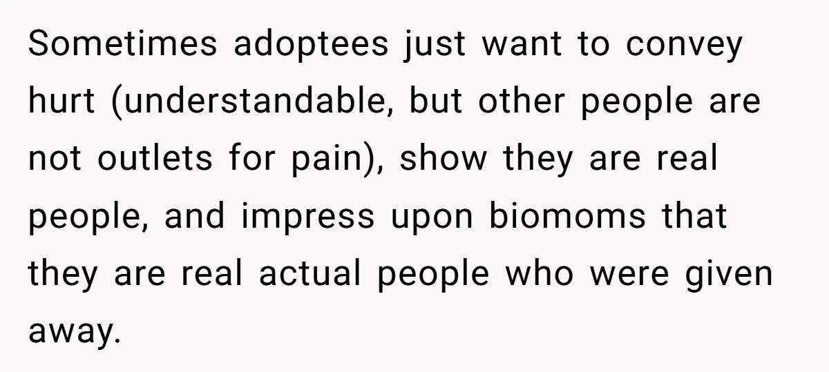 Sometimes adoptees just want to convey hurt (understandable, but other people are not outlets for pain), show they are real people, and impress upon biomoms that they are real actual...