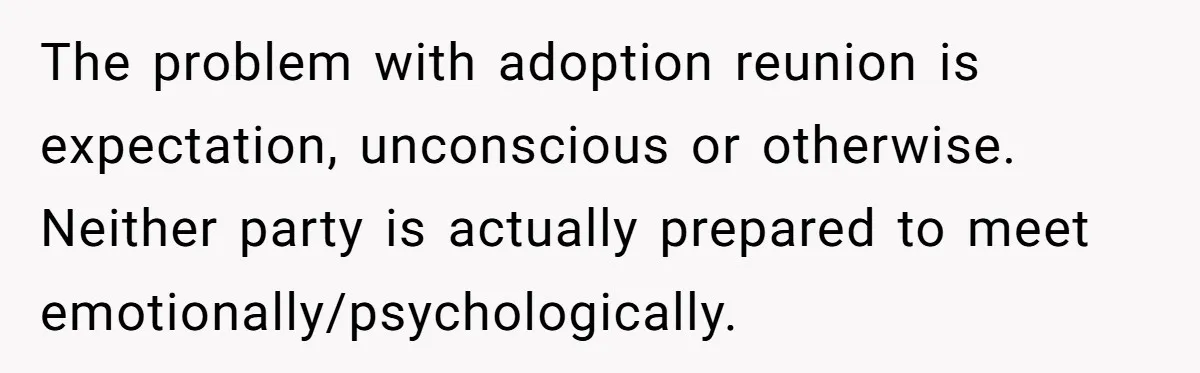 The problem with adoption reunion is expectation, unconscious or otherwise. Neither party is actually prepared to meet emotionally/psychologically.