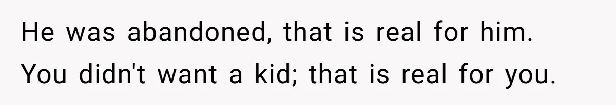 He was abandoned, that is real for him. You didn't want a kid; that is real for you.