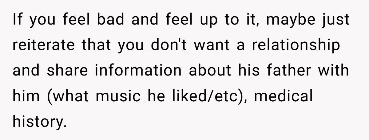 If you feel bad and feel up to it, maybe just reiterate that you don't want a relationship and share information about his father with him (what music he liked/etc),...