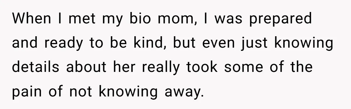 When I met my bio mom, I was prepared and ready to be kind, but even just knowing details about her really took some of the pain of not knowing...