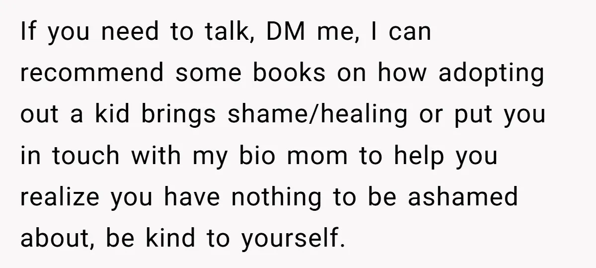 If you need to talk, DM me, I can recommend some books on how adopting out a kid brings shame/healing or put you in touch with my bio mom to...