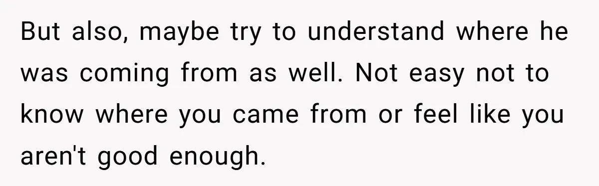 But also, maybe try to understand where he was coming from as well. Not easy not to know where you came from or feel like you aren't good enough.