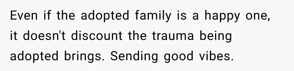 Even if the adopted family is a happy one, it doesn't discount the trauma being adopted brings. Sending good vibes.