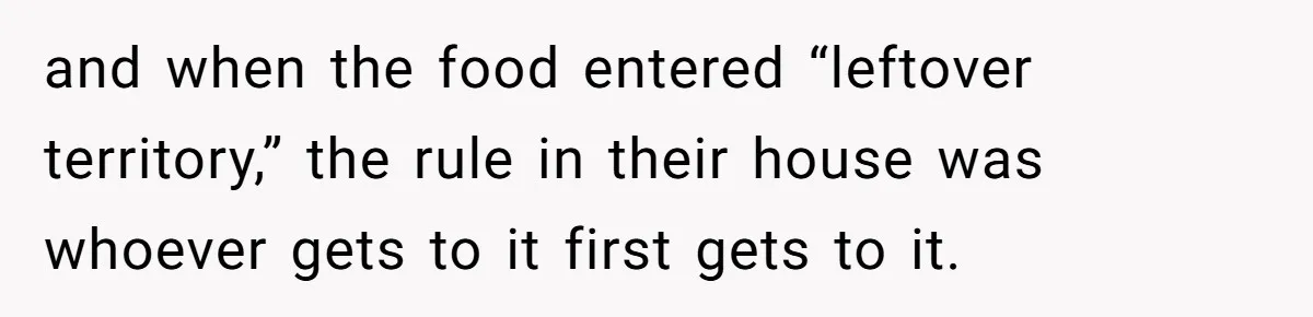 and when the food entered “leftover territory,” the rule in their house was whoever gets to it first gets to it.