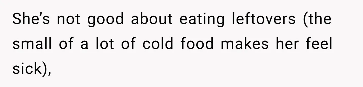 She’s not good about eating leftovers (the small of a lot of cold food makes her feel sick),