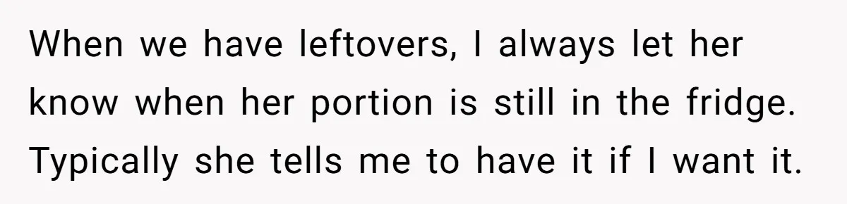 When we have leftovers, I always let her know when her portion is still in the fridge. Typically she tells me to have it if I want it.