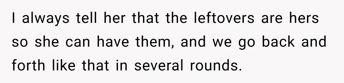 I always tell her that the leftovers are hers so she can have them, and we go back and forth like that in several rounds.